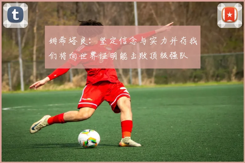 姆希塔良：坚定信念与实力并存我们将向世界证明能击败顶级强队