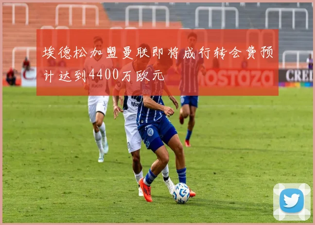 埃德松加盟曼联即将成行转会费预计达到4400万欧元