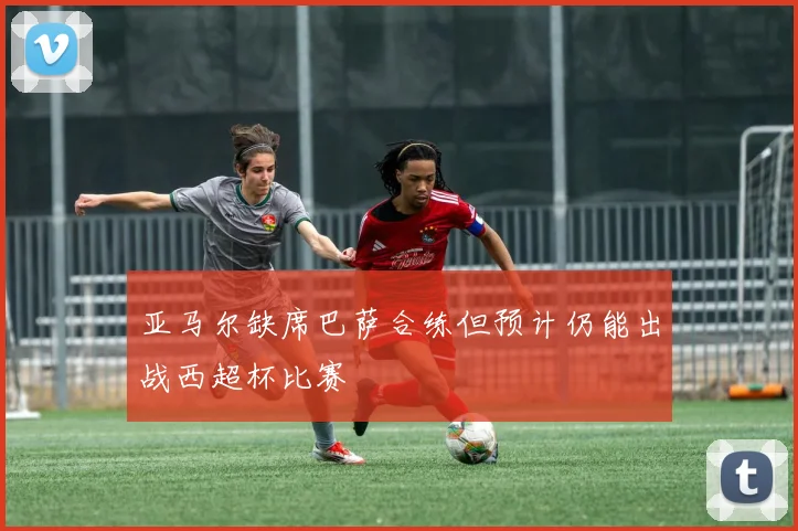 亚马尔缺席巴萨合练但预计仍能出战西超杯比赛