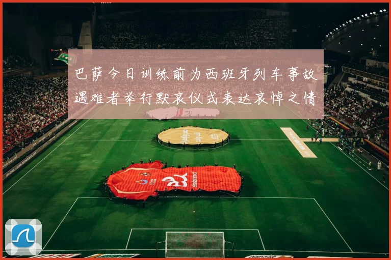 巴萨今日训练前为西班牙列车事故遇难者举行默哀仪式表达哀悼之情