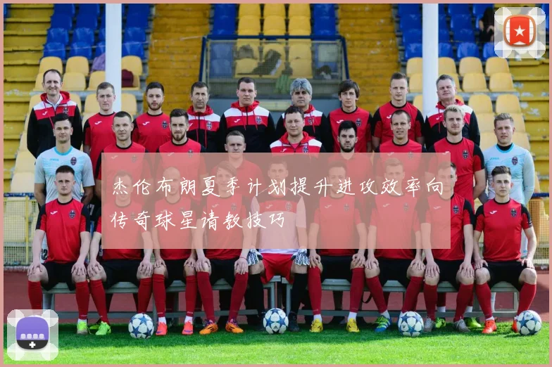 杰伦布朗夏季计划提升进攻效率向传奇球星请教技巧