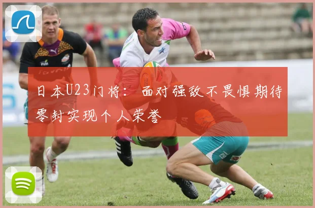 日本U23门将：面对强敌不畏惧期待零封实现个人荣誉