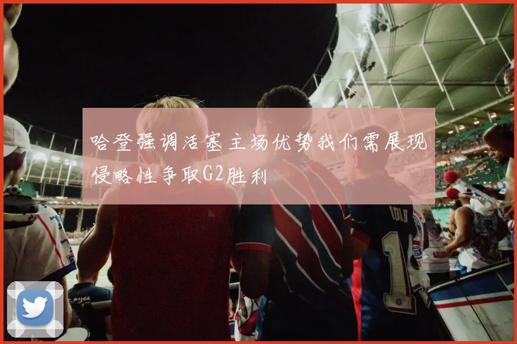 哈登强调活塞主场优势我们需展现侵略性争取G2胜利