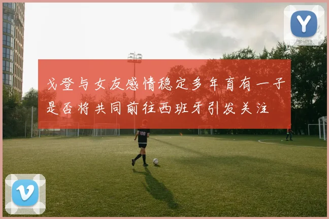 戈登与女友感情稳定多年育有一子是否将共同前往西班牙引发关注