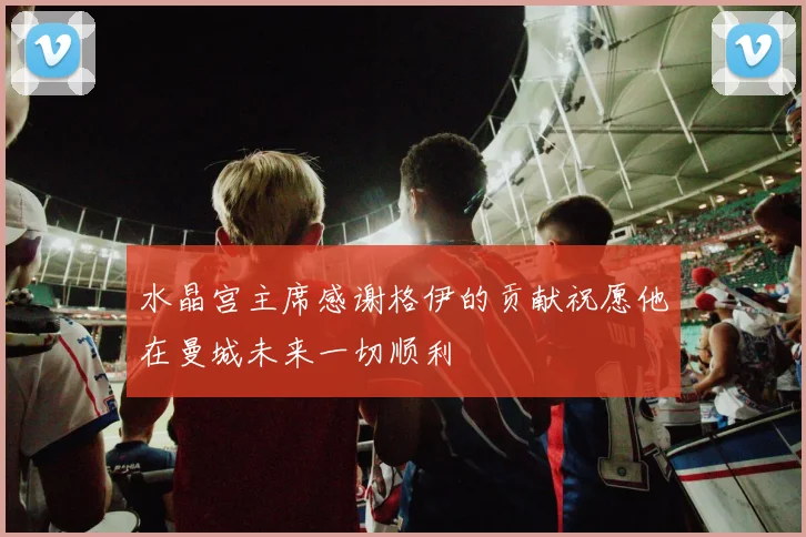 水晶宫主席感谢格伊的贡献祝愿他在曼城未来一切顺利