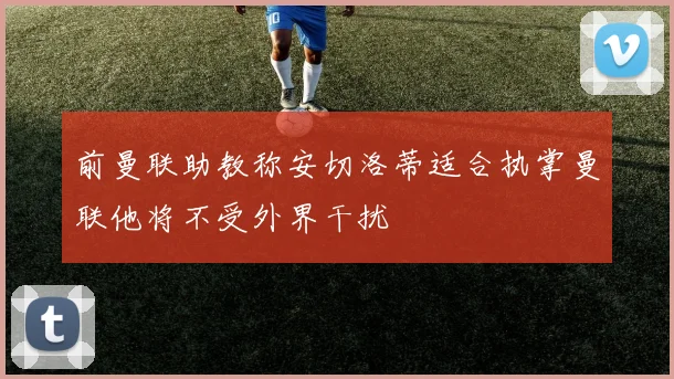 前曼联助教称安切洛蒂适合执掌曼联他将不受外界干扰