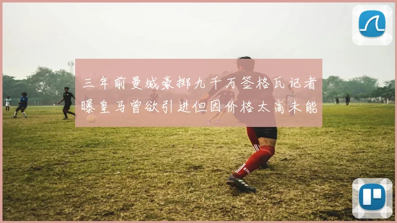 三年前曼城豪掷九千万签格瓦记者曝皇马曾欲引进但因价格太高未能成行
