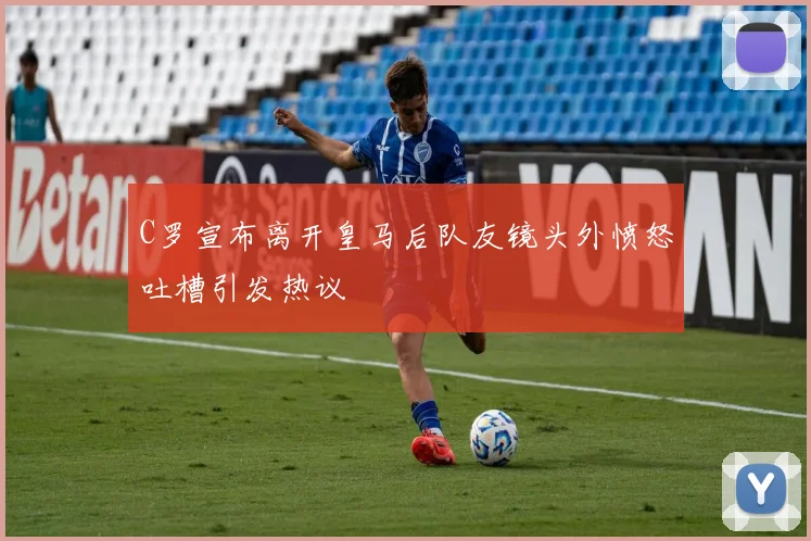 C罗宣布离开皇马后队友镜头外愤怒吐槽引发热议