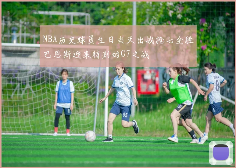 NBA历史球员生日当天出战抢七全胜巴恩斯迎来特别的G7之战