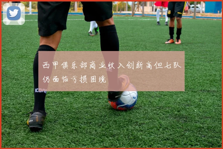 西甲俱乐部商业收入创新高但七队仍面临亏损困境