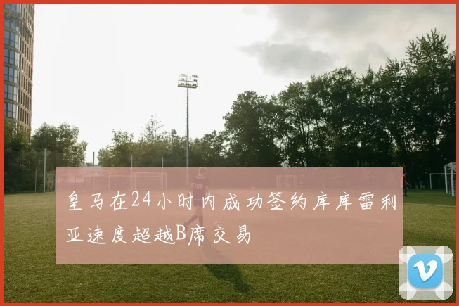 皇马在24小时内成功签约库库雷利亚速度超越B席交易